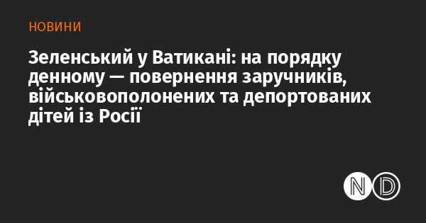 Зеленський у Ватикані: основні питання - повернення заручників, військовополонених та депортованих дітей з Росії.